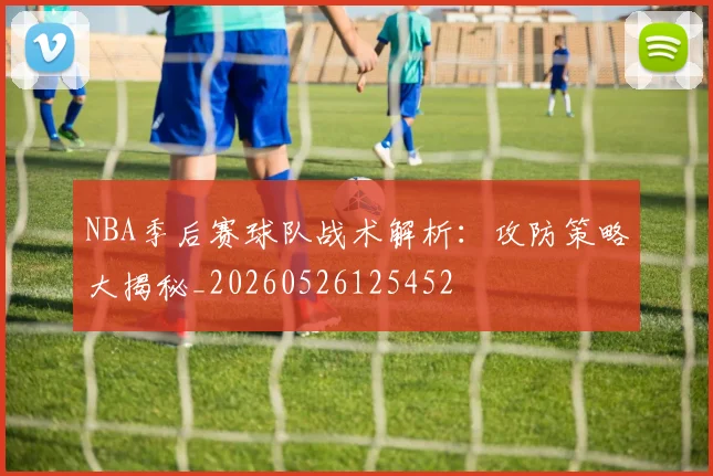 NBA季后赛球队战术解析:攻防策略大揭秘_20260526125452