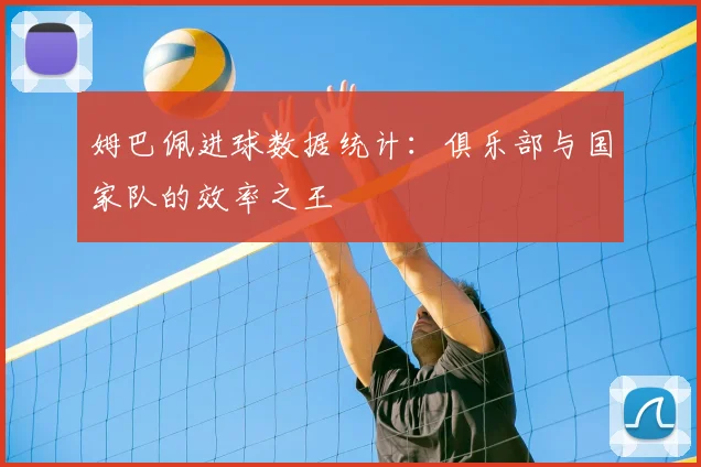 姆巴佩进球数据统计：俱乐部与国家队的效率之王