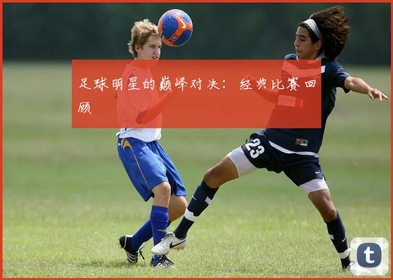 足球明星的巅峰对决：经典比赛回顾