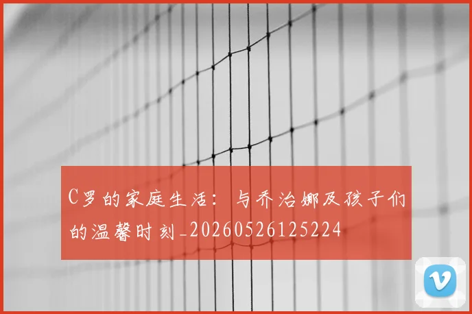 C罗的家庭生活：与乔治娜及孩子们的温馨时刻_20260526125224