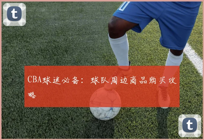 CBA球迷必备:球队周边商品购买攻略