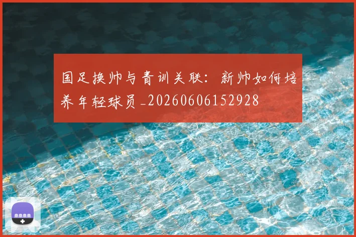 国足换帅与青训关联：新帅如何培养年轻球员_20260606152928