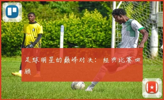 足球明星的巅峰对决：经典比赛回顾