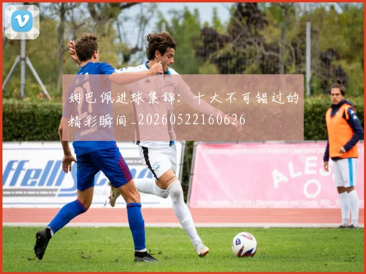 姆巴佩进球集锦：十大不可错过的精彩瞬间_20260522160626