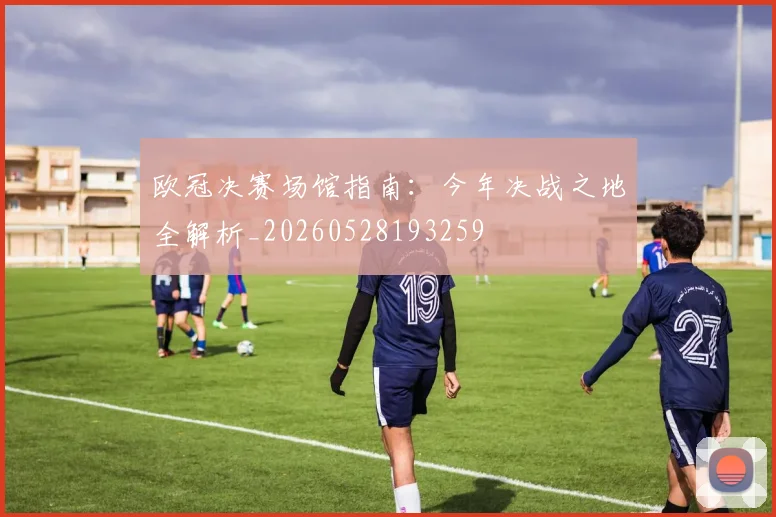 欧冠决赛场馆指南：今年决战之地全解析_20260528193259