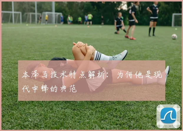 本泽马技术特点解析：为何他是现代中锋的典范