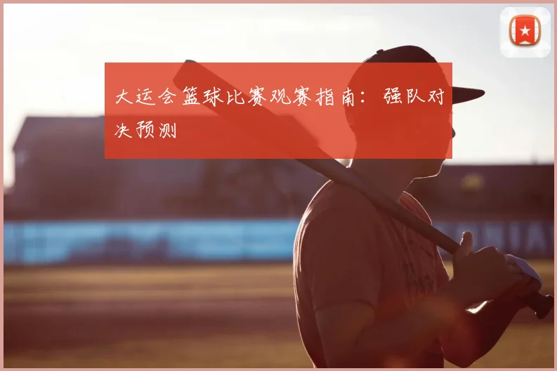 大运会篮球比赛观赛指南：强队对决预测