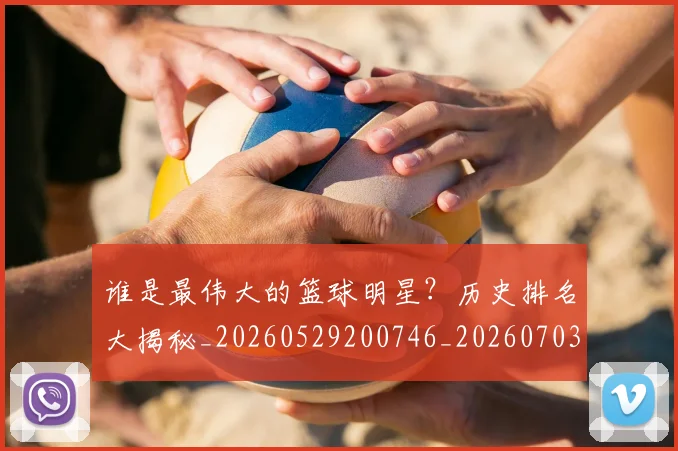 谁是最伟大的篮球明星？历史排名大揭秘_20260529200746_20260703181948