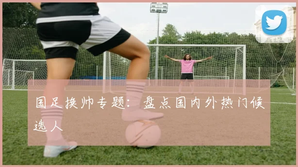 国足换帅专题：盘点国内外热门候选人