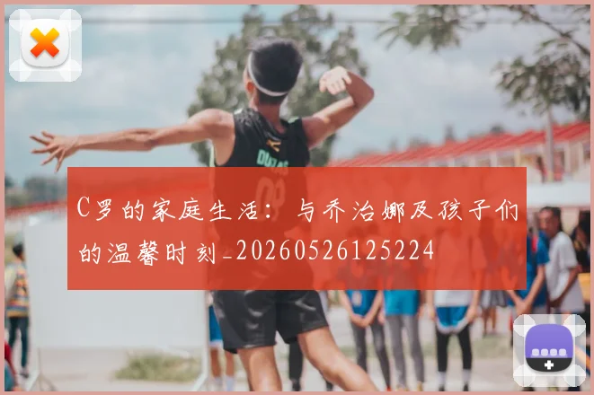C罗的家庭生活：与乔治娜及孩子们的温馨时刻_20260526125224