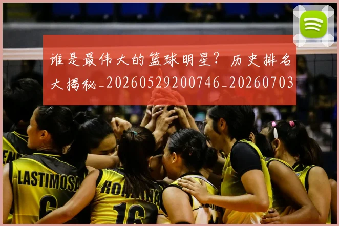 谁是最伟大的篮球明星？历史排名大揭秘_20260529200746_20260703181948